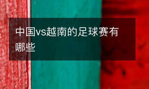 中國vs越南的足球賽有哪些